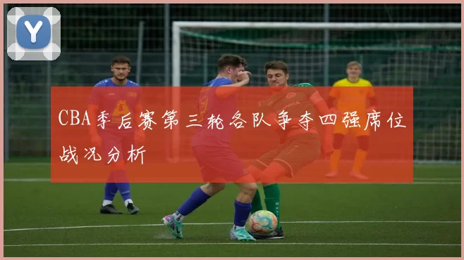 CBA季后赛第三轮各队争夺四强席位战况分析