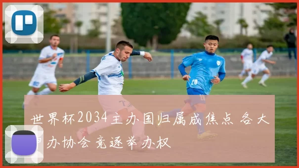 世界杯2034主办国归属成焦点 各大申办协会竞逐举办权