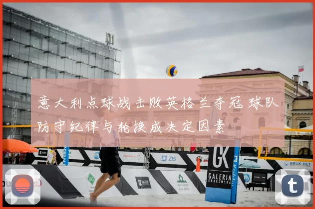 意大利点球战击败英格兰夺冠 球队防守纪律与轮换成决定因素