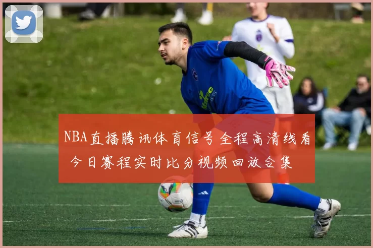 NBA直播腾讯体育信号全程高清线看 今日赛程实时比分视频回放合集