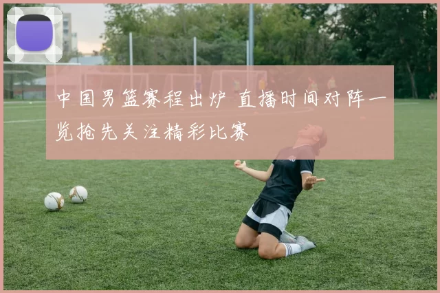 中国男篮赛程出炉 直播时间对阵一览抢先关注精彩比赛