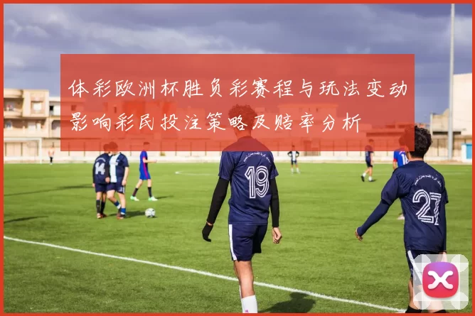 体彩欧洲杯胜负彩赛程与玩法变动影响彩民投注策略及赔率分析