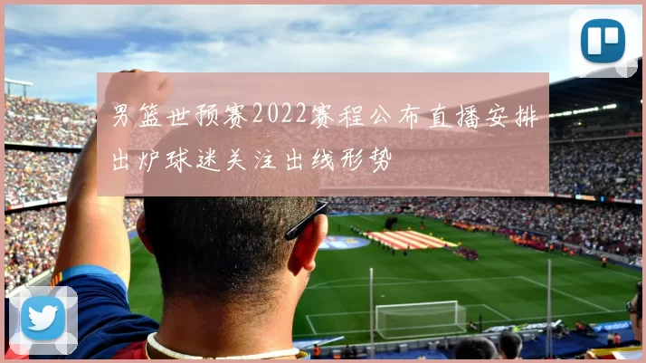 男篮世预赛2022赛程公布直播安排出炉球迷关注出线形势